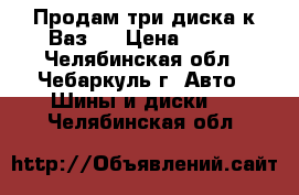 Продам три диска к Ваз.  › Цена ­ 250 - Челябинская обл., Чебаркуль г. Авто » Шины и диски   . Челябинская обл.